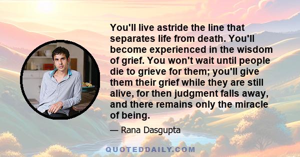 You'll live astride the line that separates life from death. You'll become experienced in the wisdom of grief. You won't wait until people die to grieve for them; you'll give them their grief while they are still alive, 