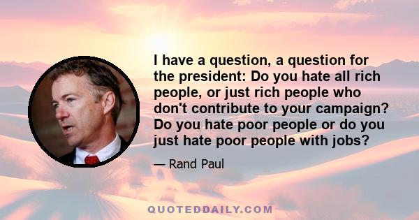 I have a question, a question for the president: Do you hate all rich people, or just rich people who don't contribute to your campaign? Do you hate poor people or do you just hate poor people with jobs?