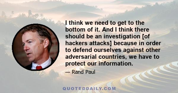 I think we need to get to the bottom of it. And I think there should be an investigation [of hackers attacks] because in order to defend ourselves against other adversarial countries, we have to protect our information.