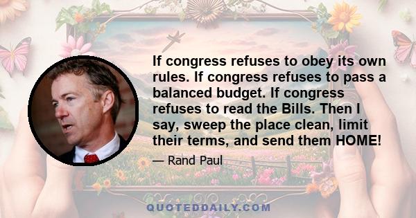 If congress refuses to obey its own rules. If congress refuses to pass a balanced budget. If congress refuses to read the Bills. Then I say, sweep the place clean, limit their terms, and send them HOME!