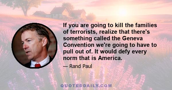 If you are going to kill the families of terrorists, realize that there's something called the Geneva Convention we're going to have to pull out of. It would defy every norm that is America.
