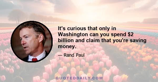 It's curious that only in Washington can you spend $2 billion and claim that you're saving money.