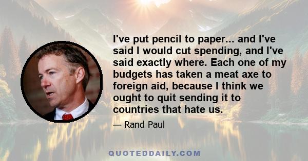 I've put pencil to paper... and I've said I would cut spending, and I've said exactly where. Each one of my budgets has taken a meat axe to foreign aid, because I think we ought to quit sending it to countries that hate 