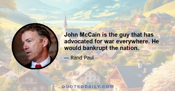 John McCain is the guy that has advocated for war everywhere. He would bankrupt the nation.