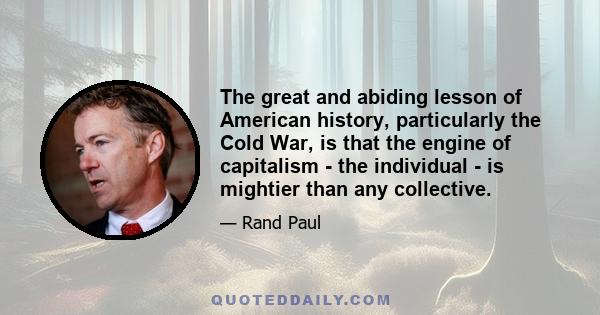 The great and abiding lesson of American history, particularly the Cold War, is that the engine of capitalism - the individual - is mightier than any collective.