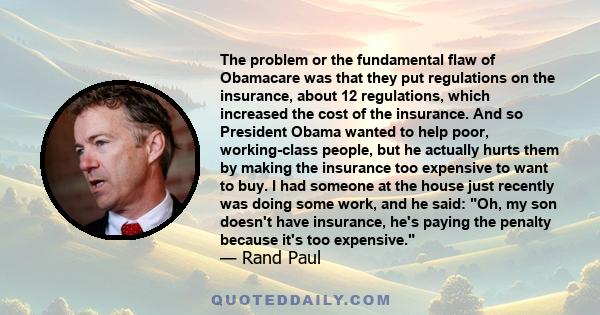 The problem or the fundamental flaw of Obamacare was that they put regulations on the insurance, about 12 regulations, which increased the cost of the insurance. And so President Obama wanted to help poor, working-class 