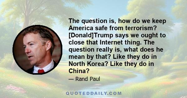 The question is, how do we keep America safe from terrorism? [Donald]Trump says we ought to close that Internet thing. The question really is, what does he mean by that? Like they do in North Korea? Like they do in