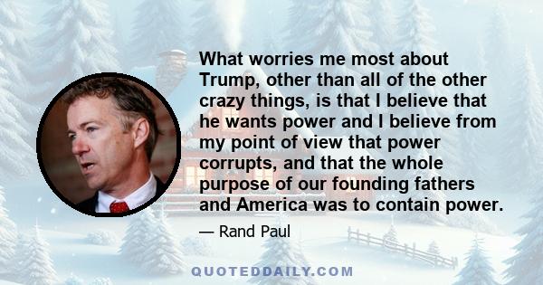 What worries me most about Trump, other than all of the other crazy things, is that I believe that he wants power and I believe from my point of view that power corrupts, and that the whole purpose of our founding
