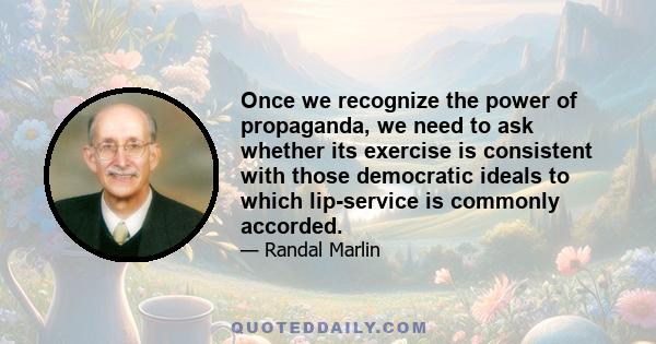 Once we recognize the power of propaganda, we need to ask whether its exercise is consistent with those democratic ideals to which lip-service is commonly accorded.