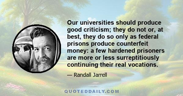 Our universities should produce good criticism; they do not or, at best, they do so only as federal prisons produce counterfeit money: a few hardened prisoners are more or less surreptitiously continuing their real