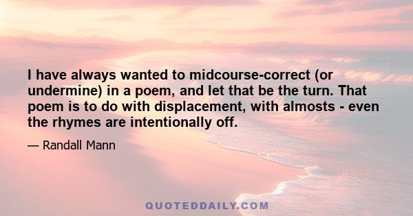 I have always wanted to midcourse-correct (or undermine) in a poem, and let that be the turn. That poem is to do with displacement, with almosts - even the rhymes are intentionally off.