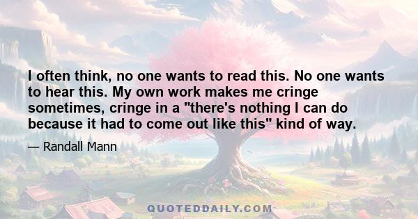 I often think, no one wants to read this. No one wants to hear this. My own work makes me cringe sometimes, cringe in a there's nothing I can do because it had to come out like this kind of way.