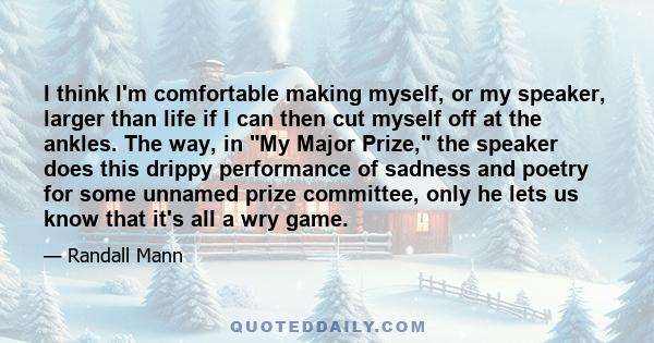 I think I'm comfortable making myself, or my speaker, larger than life if I can then cut myself off at the ankles. The way, in My Major Prize, the speaker does this drippy performance of sadness and poetry for some