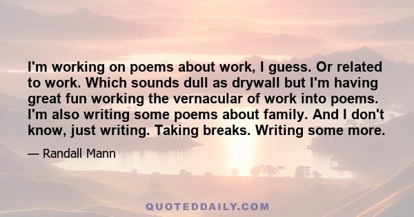 I'm working on poems about work, I guess. Or related to work. Which sounds dull as drywall but I'm having great fun working the vernacular of work into poems. I'm also writing some poems about family. And I don't know,