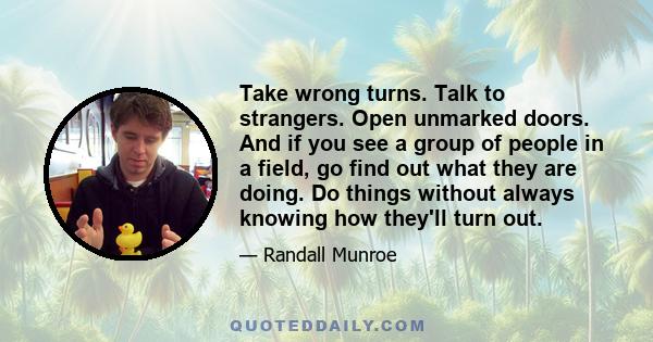 Take wrong turns. Talk to strangers. Open unmarked doors. And if you see a group of people in a field, go find out what they are doing. Do things without always knowing how they'll turn out. You're curious and smart and 