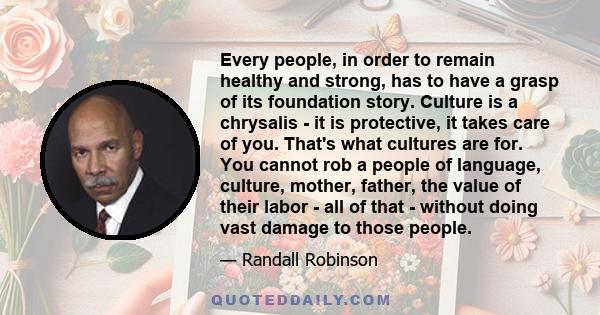 Every people, in order to remain healthy and strong, has to have a grasp of its foundation story. Culture is a chrysalis - it is protective, it takes care of you. That's what cultures are for. You cannot rob a people of 