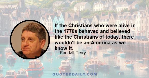 If the Christians who were alive in the 1770s behaved and believed like the Christians of today, there wouldn't be an America as we know it.