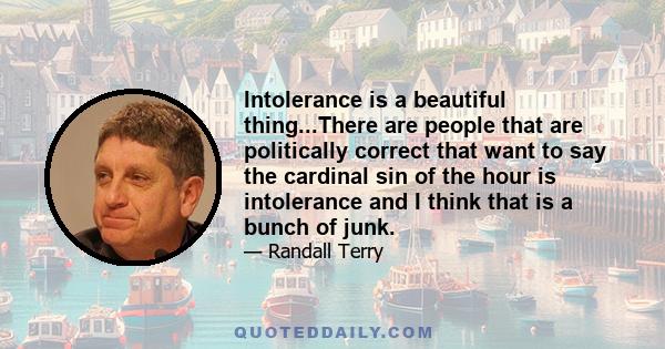 Intolerance is a beautiful thing...There are people that are politically correct that want to say the cardinal sin of the hour is intolerance and I think that is a bunch of junk.