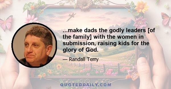 ...make dads the godly leaders [of the family] with the women in submission, raising kids for the glory of God.