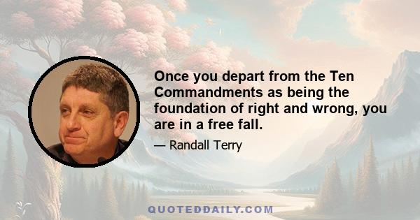 Once you depart from the Ten Commandments as being the foundation of right and wrong, you are in a free fall.