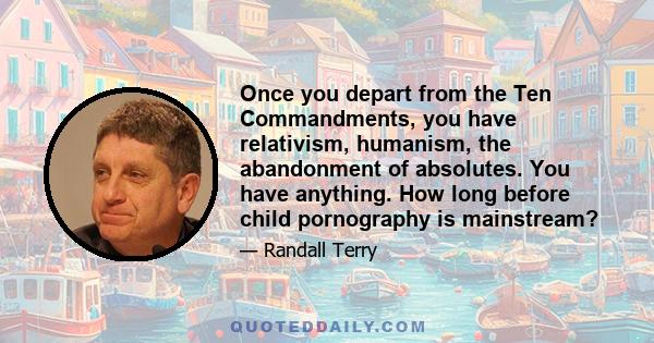 Once you depart from the Ten Commandments, you have relativism, humanism, the abandonment of absolutes. You have anything. How long before child pornography is mainstream?