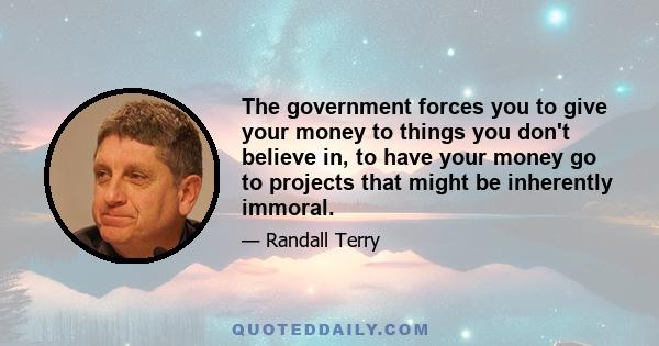 The government forces you to give your money to things you don't believe in, to have your money go to projects that might be inherently immoral.