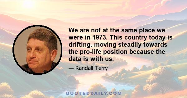 We are not at the same place we were in 1973. This country today is drifting, moving steadily towards the pro-life position because the data is with us.