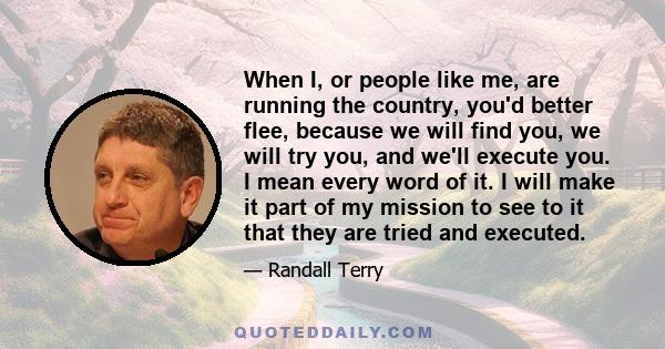 When I, or people like me, are running the country, you'd better flee, because we will find you, we will try you, and we'll execute you. I mean every word of it. I will make it part of my mission to see to it that they