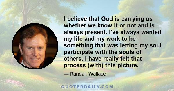 I believe that God is carrying us whether we know it or not and is always present. I've always wanted my life and my work to be something that was letting my soul participate with the souls of others. I have really felt 