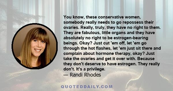 You know, these conservative women, somebody really needs to go repossess their ovaries. Really, truly, they have no right to them. They are fabulous, little organs and they have absolutely no right to be