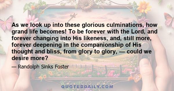 As we look up into these glorious culminations, how grand life becomes! To be forever with the Lord, and forever changing into His likeness, and, still more, forever deepening in the companionship of His thought and