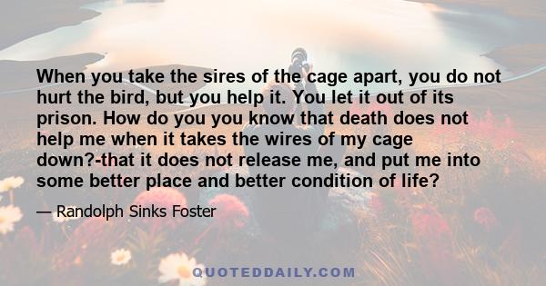 When you take the sires of the cage apart, you do not hurt the bird, but you help it. You let it out of its prison. How do you you know that death does not help me when it takes the wires of my cage down?-that it does