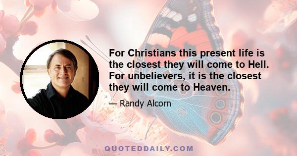 For Christians this present life is the closest they will come to Hell. For unbelievers, it is the closest they will come to Heaven.