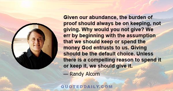 Given our abundance, the burden of proof should always be on keeping, not giving. Why would you not give? We err by beginning with the assumption that we should keep or spend the money God entrusts to us. Giving should