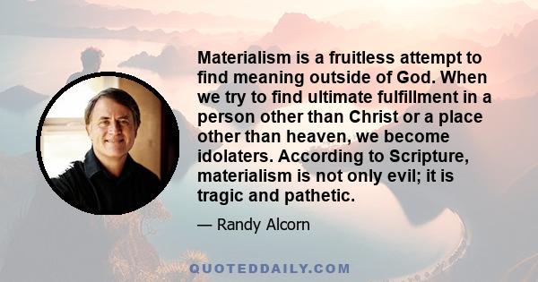 Materialism is a fruitless attempt to find meaning outside of God. When we try to find ultimate fulfillment in a person other than Christ or a place other than heaven, we become idolaters. According to Scripture,