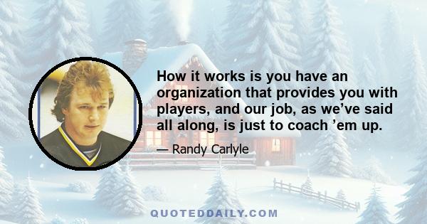 How it works is you have an organization that provides you with players, and our job, as we’ve said all along, is just to coach ’em up.