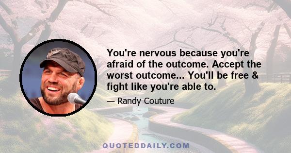 You're nervous because you're afraid of the outcome. Accept the worst outcome... You'll be free & fight like you're able to.