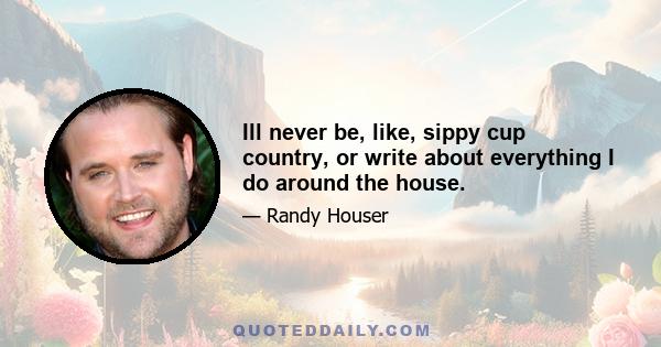 Ill never be, like, sippy cup country, or write about everything I do around the house.