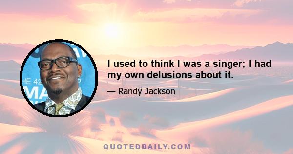 I used to think I was a singer; I had my own delusions about it.
