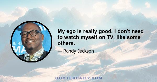 My ego is really good. I don't need to watch myself on TV, like some others.