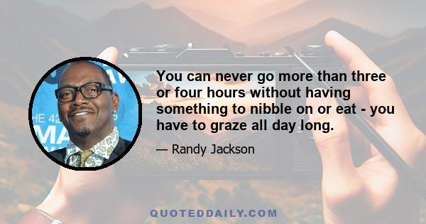 You can never go more than three or four hours without having something to nibble on or eat - you have to graze all day long.