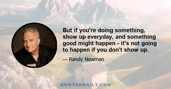 But if you're doing something, show up everyday, and something good might happen - it's not going to happen if you don't show up.