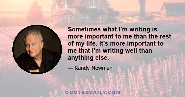 Sometimes what I'm writing is more important to me than the rest of my life. It's more important to me that I'm writing well than anything else.