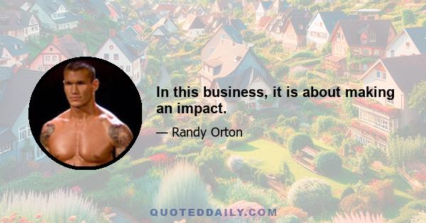 In this business, it is about making an impact.