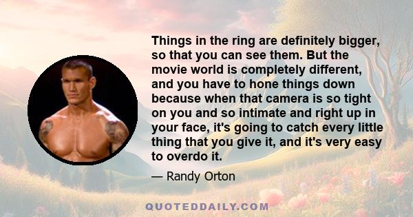 Things in the ring are definitely bigger, so that you can see them. But the movie world is completely different, and you have to hone things down because when that camera is so tight on you and so intimate and right up