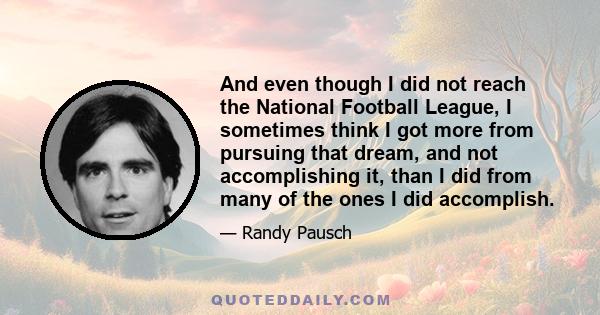 And even though I did not reach the National Football League, I sometimes think I got more from pursuing that dream, and not accomplishing it, than I did from many of the ones I did accomplish.