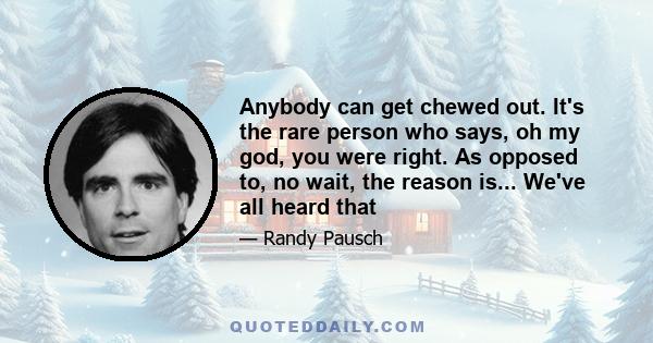 Anybody can get chewed out. It's the rare person who says, oh my god, you were right. As opposed to, no wait, the reason is... We've all heard that