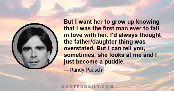 But I want her to grow up knowing that I was the first man ever to fall in love with her. I'd always thought the father/daughter thing was overstated. But I can tell you, sometimes, she looks at me and I just become a