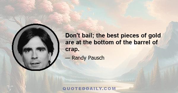 Don't bail; the best pieces of gold are at the bottom of the barrel of crap.