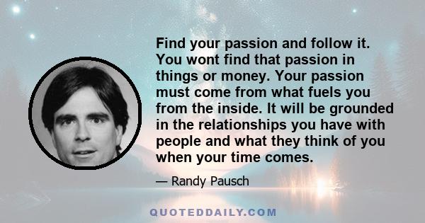 Find your passion and follow it. You wont find that passion in things or money. Your passion must come from what fuels you from the inside. It will be grounded in the relationships you have with people and what they